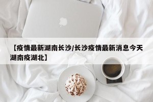 【疫情最新湖南长沙/长沙疫情最新消息今天湖南疫湖北】