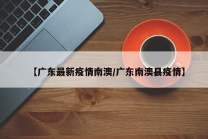 【广东最新疫情南澳/广东南澳县疫情】