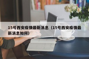 15号西安疫情最新消息（15号西安疫情最新消息如何）