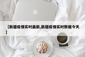 【新疆疫情实时最新,新疆疫情实时数据今天】