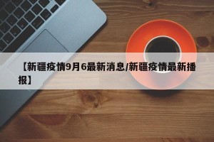 【新疆疫情9月6最新消息/新疆疫情最新播报】