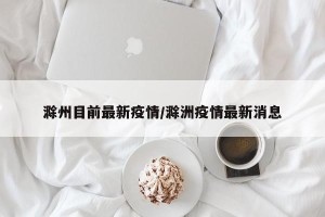 滁州目前最新疫情/滁洲疫情最新消息
