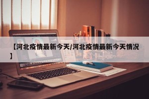 【河北疫情最新今天/河北疫情最新今天情况】