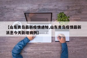 【山东青岛最新疫情通知,山东青岛疫情最新消息今天新增病例】