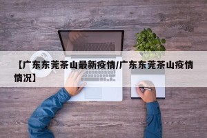 【广东东莞茶山最新疫情/广东东莞茶山疫情情况】