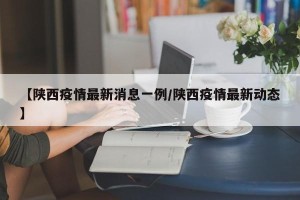 【陕西疫情最新消息一例/陕西疫情最新动态】