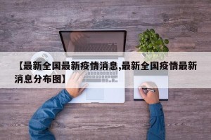 【最新全国最新疫情消息,最新全国疫情最新消息分布图】