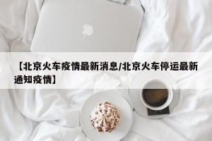 【北京火车疫情最新消息/北京火车停运最新通知疫情】