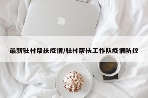 最新驻村帮扶疫情/驻村帮扶工作队疫情防控