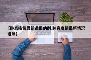 【肺炎疫情最新通报病例,肺炎疫情最新情况 进展】