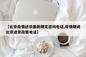 【北京疫情进京最新规定咨询电话,疫情期间北京进京政策电话】