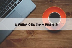 龙岩最新疫情:龙岩市最新疫情