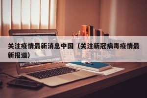 关注疫情最新消息中国（关注新冠病毒疫情最新报道）
