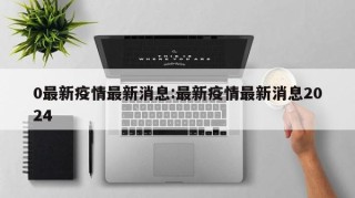 0最新疫情最新消息:最新疫情最新消息2024