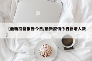 【最新疫情报告今日/最新疫情今日新增人数】