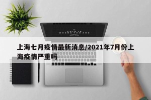 上海七月疫情最新消息/2021年7月份上海疫情严重吗