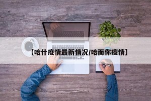 【哈什疫情最新情况/哈而你疫情】
