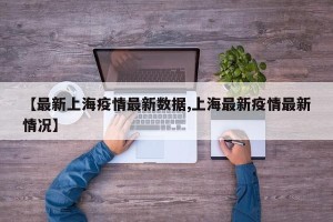 【最新上海疫情最新数据,上海最新疫情最新情况】