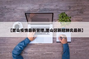 【萧山疫情最新管理,萧山区新冠肺炎最新】
