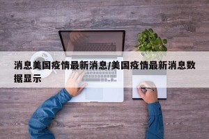 消息美国疫情最新消息/美国疫情最新消息数据显示