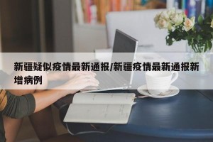 新疆疑似疫情最新通报/新疆疫情最新通报新增病例
