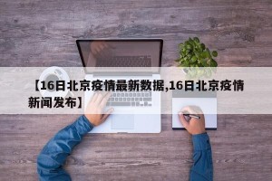 【16日北京疫情最新数据,16日北京疫情新闻发布】
