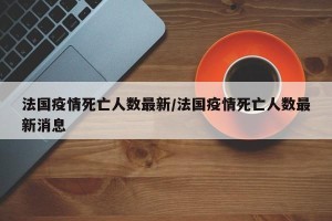 法国疫情死亡人数最新/法国疫情死亡人数最新消息