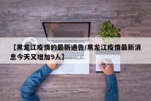 【黑龙江疫情的最新通告/黑龙江疫情最新消息今天又增加9人】