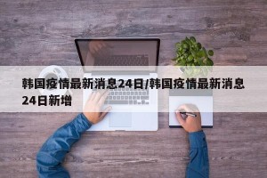 韩国疫情最新消息24日/韩国疫情最新消息24日新增