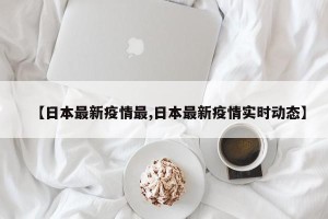 【日本最新疫情最,日本最新疫情实时动态】