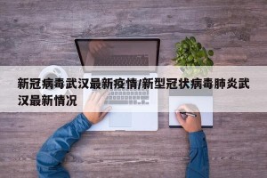 新冠病毒武汉最新疫情/新型冠状病毒肺炎武汉最新情况