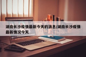 湖南长沙疫情最新今天的消息/湖南长沙疫情最新情况今天