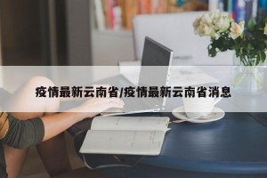 疫情最新云南省/疫情最新云南省消息