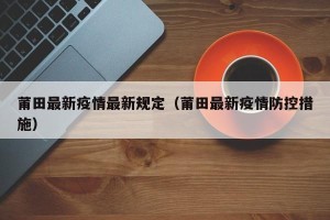 莆田最新疫情最新规定（莆田最新疫情防控措施）