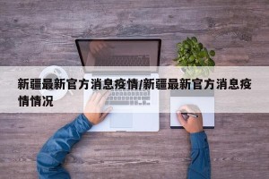 新疆最新官方消息疫情/新疆最新官方消息疫情情况