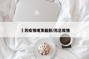 冮苏疫情爆发最新/苏总疫情