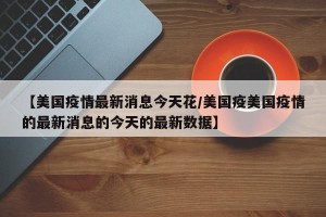 【美国疫情最新消息今天花/美国疫美国疫情的最新消息的今天的最新数据】