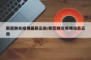新冠肺炎疫情最新云南/新型肺炎疫情动态云南
