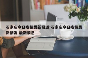 石家庄今日疫情最新报道:石家庄今日疫情最新情况 最新消息