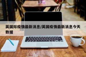 英国际疫情最新消息/英国疫情最新消息今天数据
