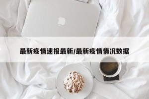 最新疫情速报最新/最新疫情情况数据