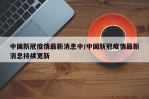 中国新冠疫情最新消息中/中国新冠疫情最新消息持续更新