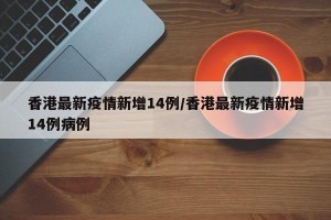 香港最新疫情新增14例/香港最新疫情新增14例病例