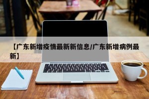 【广东新增疫情最新新信息/广东新增病例最新】