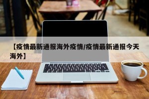 【疫情最新通报海外疫情/疫情最新通报今天海外】