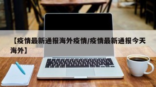 【疫情最新通报海外疫情/疫情最新通报今天海外】