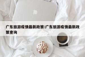 广东旅游疫情最新政策:广东旅游疫情最新政策查询