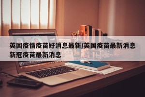 英国疫情疫苗好消息最新/英国疫苗最新消息新冠疫苗最新消息