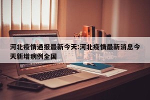 河北疫情通报最新今天:河北疫情最新消息今天新增病例全国
