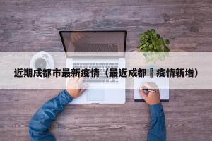 近期成都市最新疫情（最近成都巿疫情新增）